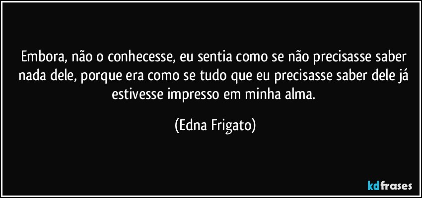 Embora, não o conhecesse, eu sentia como se não precisasse saber nada dele, porque era como se tudo que eu precisasse saber dele já estivesse impresso em minha alma. (Edna Frigato)