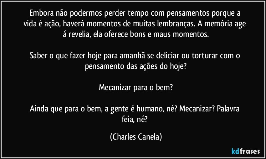 Embora não podermos perder tempo com pensamentos porque a vida é ação, haverá momentos de muitas lembranças. A memória age á revelia, ela oferece bons e maus momentos.

Saber o que fazer hoje para amanhã se deliciar ou torturar com o pensamento das ações do hoje?

Mecanizar para o bem?

Ainda que para o bem, a gente é humano, né? Mecanizar? Palavra feia, né? (Charles Canela)