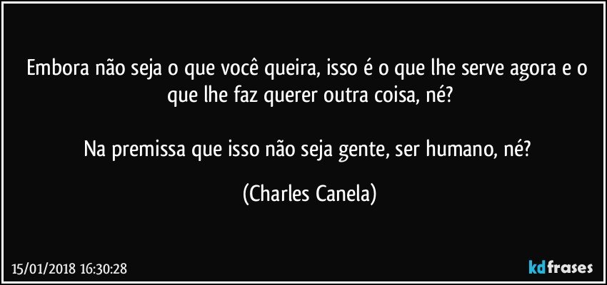 Embora não seja o que você queira, isso é o que lhe serve agora e o que lhe faz querer outra coisa, né?

Na premissa que isso não seja gente, ser humano, né? (Charles Canela)