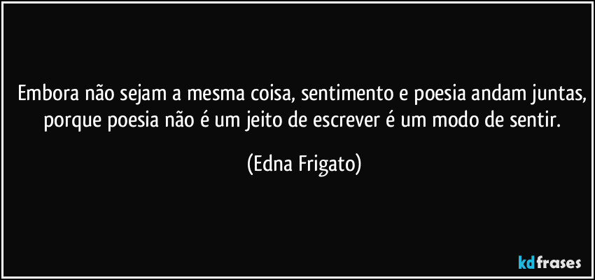 Embora não sejam a mesma coisa, sentimento e poesia andam juntas, porque poesia não é um jeito de escrever é um modo de sentir. (Edna Frigato)