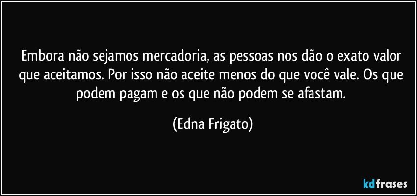 Embora não sejamos mercadoria, as pessoas nos dão o exato valor que aceitamos. Por isso não aceite menos do que você vale. Os que podem pagam e os que não podem se afastam. (Edna Frigato)