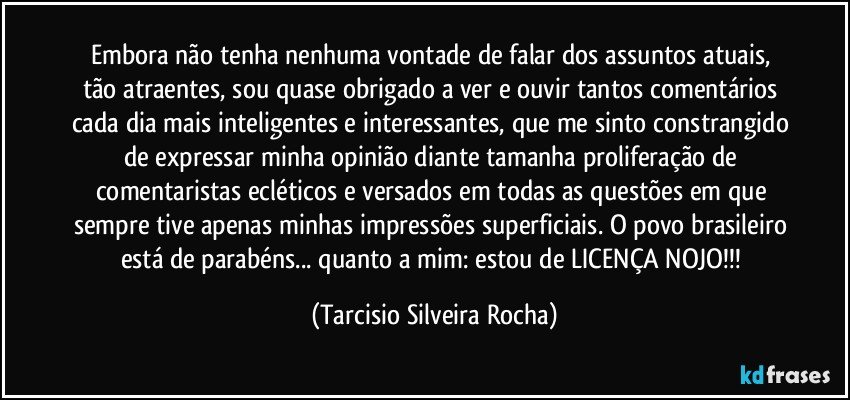 Embora não tenha nenhuma vontade de falar dos assuntos atuais, tão atraentes, sou quase obrigado a ver e ouvir tantos comentários cada dia mais inteligentes e interessantes, que me sinto constrangido de expressar minha opinião diante tamanha proliferação de comentaristas ecléticos e versados em todas as questões em que sempre tive apenas minhas impressões superficiais. O povo brasileiro está de parabéns... quanto a mim: estou de LICENÇA NOJO!!! (Tarcisio Silveira Rocha)