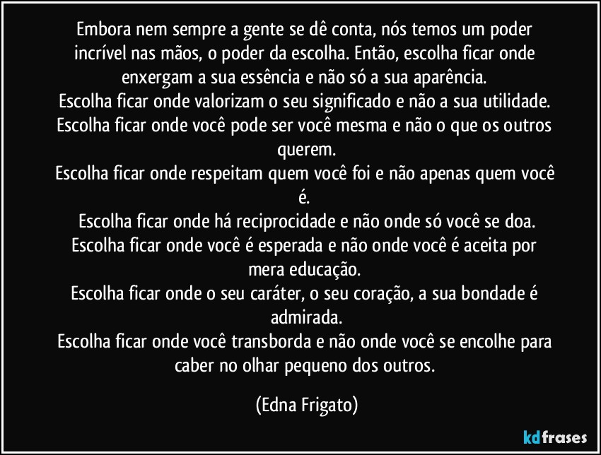 Embora nem sempre a gente se dê conta, nós temos um poder incrível nas mãos, o poder da escolha. Então, escolha ficar onde enxergam a sua essência e não só a sua aparência. 
Escolha ficar onde valorizam o seu significado e não a sua utilidade. 
Escolha ficar onde você pode ser você mesma e não o que os outros querem.
Escolha ficar onde respeitam quem você foi e não apenas quem você é. 
Escolha ficar onde há reciprocidade e não onde só você se doa.
Escolha ficar onde você é esperada e não onde você é aceita por mera educação. 
Escolha ficar onde o seu caráter, o seu coração, a sua bondade é admirada.
Escolha ficar onde você transborda e não onde você se encolhe para caber no olhar pequeno dos outros. (Edna Frigato)