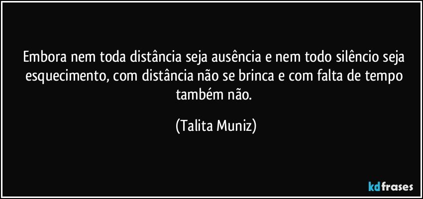 Embora nem toda distância seja ausência e nem todo silêncio seja esquecimento, com distância não se brinca e com falta de tempo também não. (Talita Muniz)