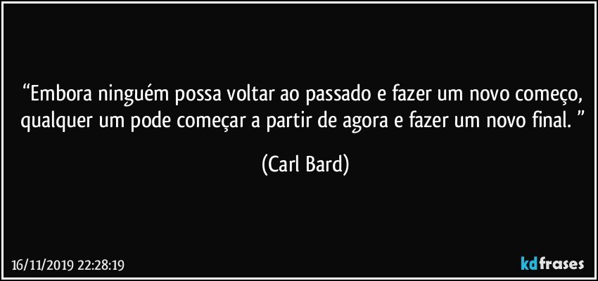 “Embora ninguém possa voltar ao passado e fazer um novo começo, qualquer um pode começar a partir de agora e fazer um novo final. ” (Carl Bard)