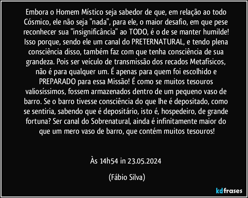 Embora o Homem Místico seja sabedor de que, em relação ao todo Cósmico, ele não seja "nada", para ele, o maior desafio, em que pese reconhecer sua "insignificância" ao TODO, é o de se manter humilde! Isso porque, sendo ele um canal do PRETERNATURAL, e tendo plena consciência disso, também faz com que tenha consciência de sua grandeza. Pois ser veículo de transmissão dos recados Metafísicos, não é para qualquer um. É apenas para quem foi escolhido e PREPARADO para essa Missão! É como se muitos tesouros valiosíssimos, fossem armazenados dentro de um pequeno vaso de barro. Se o barro tivesse consciência do que lhe é depositado, como se sentiria, sabendo que é depositário, isto é, hospedeiro, de grande fortuna? Ser canal do Sobrenatural, ainda é infinitamente maior do que um mero vaso de barro, que contém muitos tesouros!


Às 14h54 in 23.05.2024 (Fábio Silva)