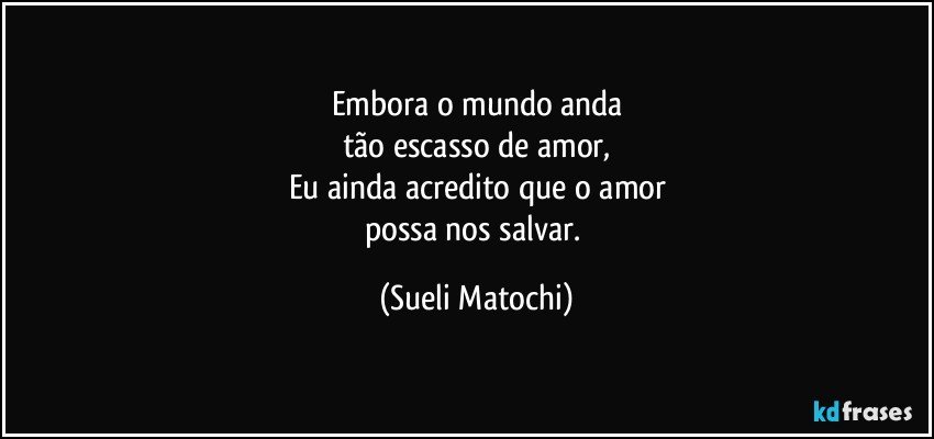 Embora o mundo anda
tão escasso de amor,
Eu ainda acredito que o amor
possa nos salvar. (Sueli Matochi)