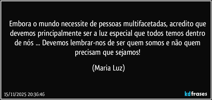 Embora o mundo necessite de pessoas multifacetadas, acredito que devemos principalmente ser a luz especial que todos temos dentro de nós ... Devemos lembrar-nos de ser quem somos e não quem precisam que sejamos! (Maria Luz)