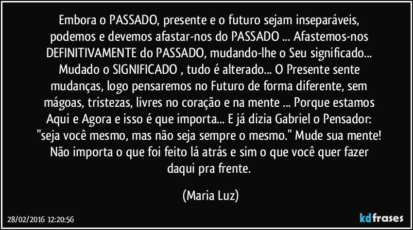 Embora o PASSADO, presente e o futuro sejam inseparáveis, podemos e devemos afastar-nos do PASSADO ...  Afastemos-nos DEFINITIVAMENTE do PASSADO, mudando-lhe o Seu significado... Mudado o SIGNIFICADO , tudo é alterado... O Presente sente mudanças, logo pensaremos no Futuro de forma diferente, sem mágoas, tristezas, livres no coração e na mente ... Porque estamos Aqui e Agora e isso é que importa... E já dizia Gabriel o Pensador: "seja você mesmo, mas não seja sempre o mesmo." Mude sua mente! Não importa o que foi feito lá atrás e sim o que você quer fazer daqui pra frente. (Maria Luz)