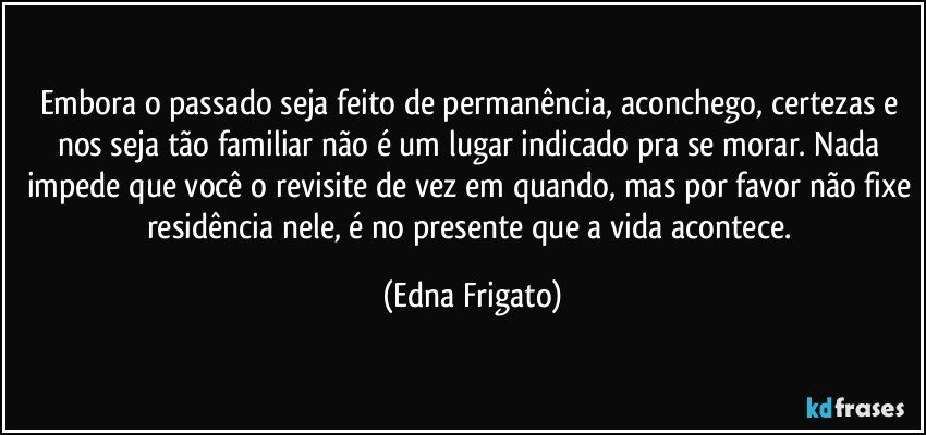 Embora o passado seja feito de permanência, aconchego, certezas e nos seja tão familiar não é um lugar indicado pra se morar. Nada impede que você o revisite de vez em quando, mas por favor não fixe residência nele, é no presente que a vida acontece. (Edna Frigato)