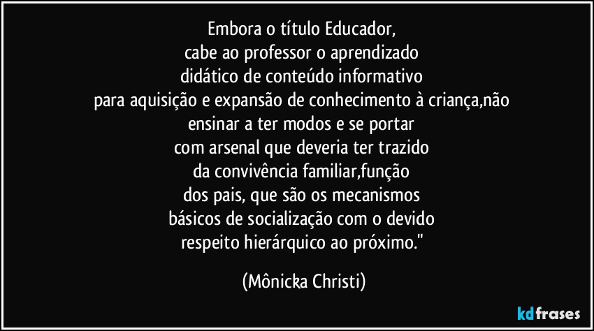 Embora o título Educador, 
cabe ao professor o aprendizado 
didático de conteúdo informativo 
para aquisição e expansão de conhecimento à criança,não 
ensinar a ter modos e se portar 
com arsenal que deveria ter trazido 
da convivência familiar,função 
dos pais, que são os mecanismos 
básicos de socialização  com o devido 
respeito hierárquico ao próximo." (Mônicka Christi)