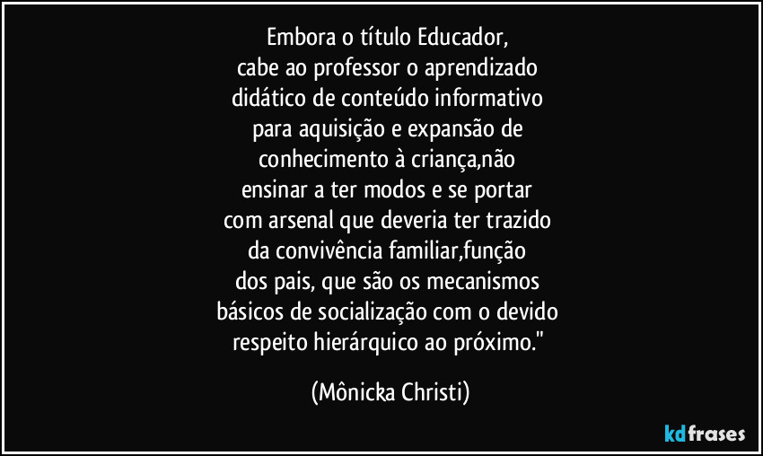 Embora o título Educador, 
cabe ao professor o aprendizado 
didático de conteúdo informativo 
para aquisição e expansão de 
conhecimento à criança,não 
ensinar a ter modos e se portar 
com arsenal que deveria ter trazido 
da convivência familiar,função 
dos pais, que são os mecanismos 
básicos de socialização  com o devido 
respeito hierárquico ao próximo." (Mônicka Christi)