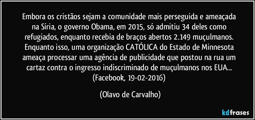 Embora os cristãos sejam a comunidade mais perseguida e ameaçada na Síria, o governo Obama, em 2015, só admitiu 34 deles como refugiados, enquanto recebia de braços abertos 2.149 muçulmanos. Enquanto isso, uma organização CATÓLICA do Estado de Minnesota ameaça processar uma agência de publicidade que postou na rua um cartaz contra o ingresso indiscriminado de muçulmanos nos EUA... (Facebook, 19-02-2016) (Olavo de Carvalho)