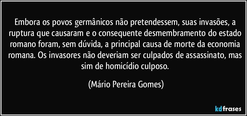 Embora os povos germânicos não pretendessem, suas invasões, a ruptura que causaram e o consequente desmembramento do estado romano foram, sem dúvida, a principal causa de morte da economia romana. Os invasores não deveriam ser culpados de assassinato, mas sim de homicídio culposo. (Mário Pereira Gomes)