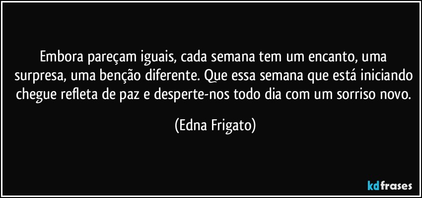 Embora pareçam iguais, cada semana tem um encanto, uma surpresa, uma benção diferente.  Que essa semana que está iniciando chegue refleta de paz e desperte-nos todo dia com um sorriso novo. (Edna Frigato)