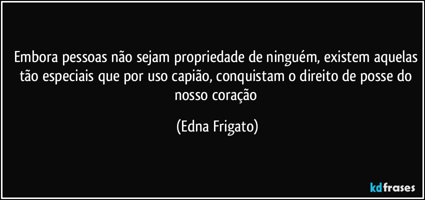 Embora pessoas não sejam propriedade de ninguém, existem aquelas tão especiais que por uso capião, conquistam o direito de posse do nosso coração (Edna Frigato)