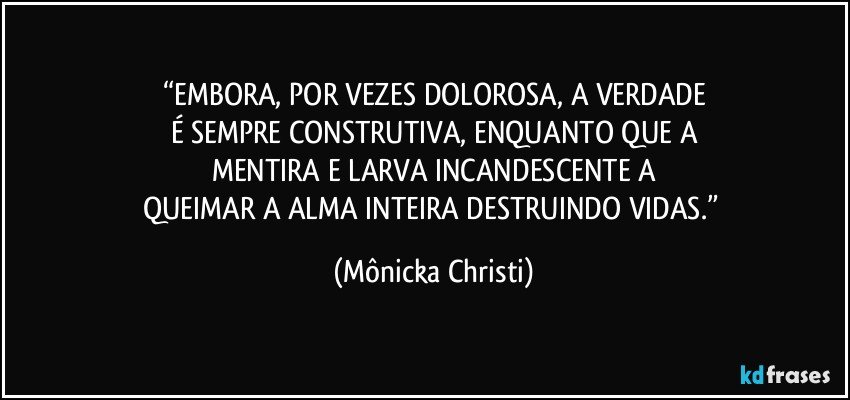 “EMBORA, POR VEZES DOLOROSA, A VERDADE
É SEMPRE CONSTRUTIVA, ENQUANTO QUE A
MENTIRA E LARVA INCANDESCENTE A
QUEIMAR A ALMA INTEIRA DESTRUINDO VIDAS.” (Mônicka Christi)