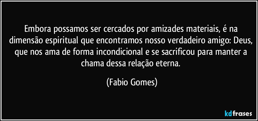 Embora possamos ser cercados por amizades materiais, é na dimensão espiritual que encontramos nosso verdadeiro amigo: Deus, que nos ama de forma incondicional e se sacrificou para manter a chama dessa relação eterna. (Fabio Gomes)
