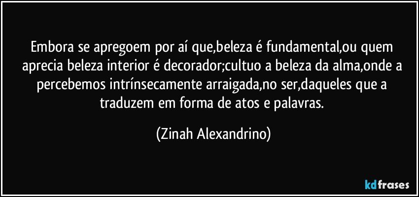 Embora se apregoem por aí que,beleza é fundamental,ou quem aprecia beleza interior é decorador;cultuo a beleza da alma,onde a percebemos intrínsecamente arraigada,no ser,daqueles que a traduzem em forma de atos e palavras. (Zinah Alexandrino)