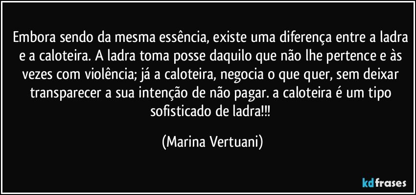 Embora sendo da mesma essência, existe uma diferença entre a ladra e a caloteira. A ladra toma posse daquilo que não lhe pertence e às vezes com violência; já a caloteira, negocia o que quer, sem deixar transparecer a sua intenção de não pagar. a caloteira é um tipo sofisticado de ladra!!! (Marina Vertuani)