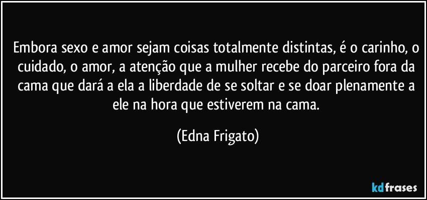 Embora sexo e amor sejam coisas totalmente distintas, é o carinho, o cuidado, o amor, a atenção que a mulher recebe do parceiro fora da cama que dará a ela a liberdade de se soltar e se doar plenamente a ele na hora que estiverem na cama. (Edna Frigato)