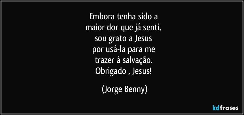 Embora tenha sido a 
maior dor que já senti, 
sou grato a Jesus 
por usá-la para me 
trazer à salvação. 
Obrigado , Jesus! (Jorge Benny)