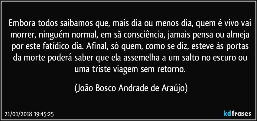 Embora todos saibamos que, mais dia ou menos dia, quem é vivo vai morrer, ninguém normal, em sã consciência, jamais pensa ou almeja por  este fatídico dia. Afinal, só quem, como se diz, esteve às portas da  morte poderá saber que ela assemelha a um salto no escuro ou uma triste viagem sem retorno. (João Bosco Andrade de Araújo)