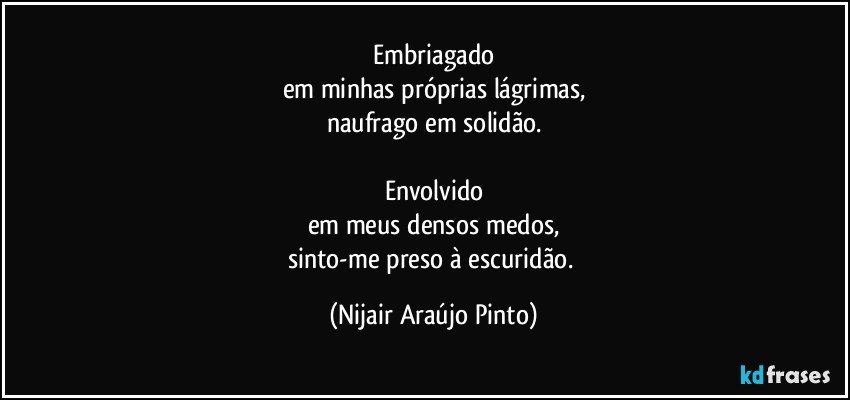 Embriagado
em minhas próprias lágrimas,
naufrago em solidão.

Envolvido
em meus densos medos,
sinto-me preso à escuridão. (Nijair Araújo Pinto)