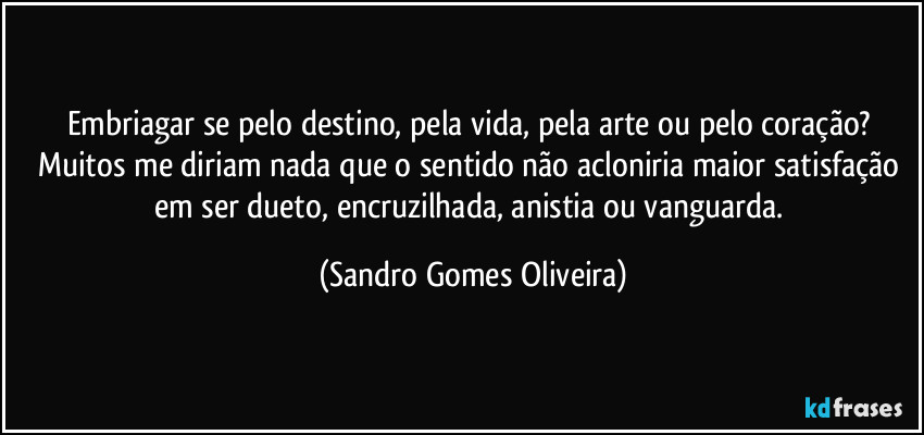 Embriagar se pelo destino, pela vida, pela arte ou pelo coração? Muitos me diriam nada que o sentido não acloniria maior satisfação em ser dueto, encruzilhada, anistia ou vanguarda. (Sandro Gomes Oliveira)