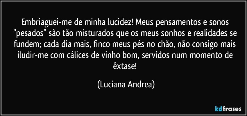 Embriaguei-me de minha lucidez! Meus pensamentos e sonos "pesados" são tão misturados que os meus sonhos e realidades se fundem; cada dia mais, finco meus pés no chão, não consigo mais iludir-me com cálices de vinho bom, servidos num momento de êxtase! (Luciana Andrea)