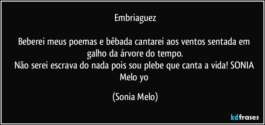 Embriaguez

Beberei  meus  poemas e bêbada cantarei aos ventos sentada  em galho  da árvore do tempo.
Não serei  escrava do nada pois  sou plebe  que canta  a vida! SONIA Melo yo (Sonia Melo)