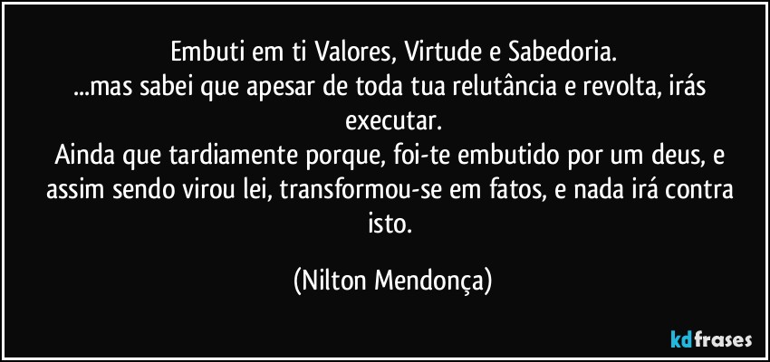 Embuti em ti Valores, Virtude e Sabedoria.
...mas sabei que apesar de toda tua relutância e revolta, irás executar.
Ainda que tardiamente porque, foi-te embutido por um deus, e assim sendo virou lei, transformou-se em fatos, e nada irá contra isto. (Nilton Mendonça)