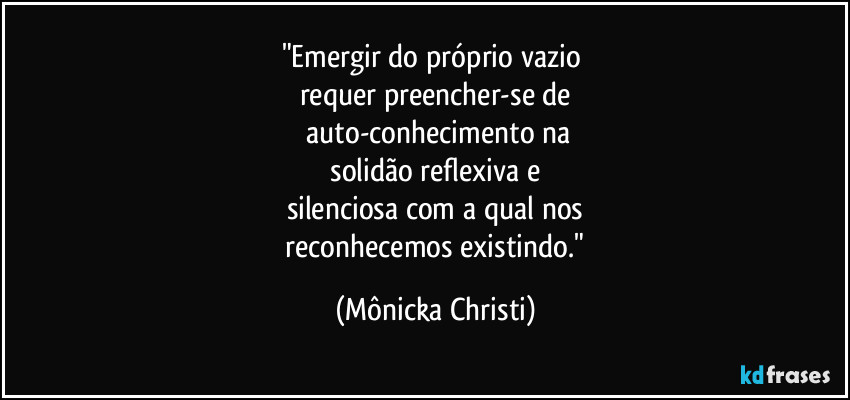 "Emergir do próprio vazio 
requer preencher-se de
 auto-conhecimento na
 solidão reflexiva e 
silenciosa com a qual nos
 reconhecemos existindo." (Mônicka Christi)