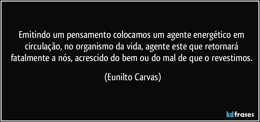 Emitindo um pensamento colocamos um agente energético em circulação, no organismo da vida, agente este que retornará fatalmente a nós, acrescido do bem ou do mal  de que o revestimos. (Eunilto Carvas)