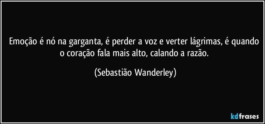 Emoção é nó na garganta, é perder a voz e verter lágrimas, é quando o coração fala mais alto, calando a razão. (Sebastião Wanderley)