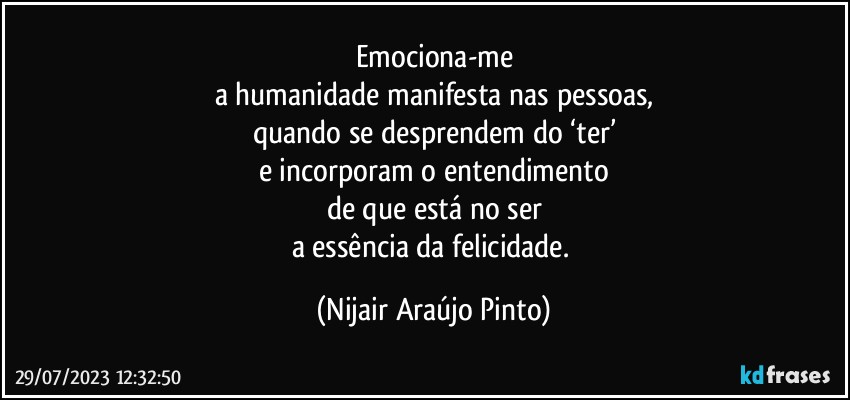 Emociona-me
a humanidade manifesta nas pessoas,
quando se desprendem do ‘ter’
e incorporam o entendimento
de que está no ser
a essência da felicidade. (Nijair Araújo Pinto)