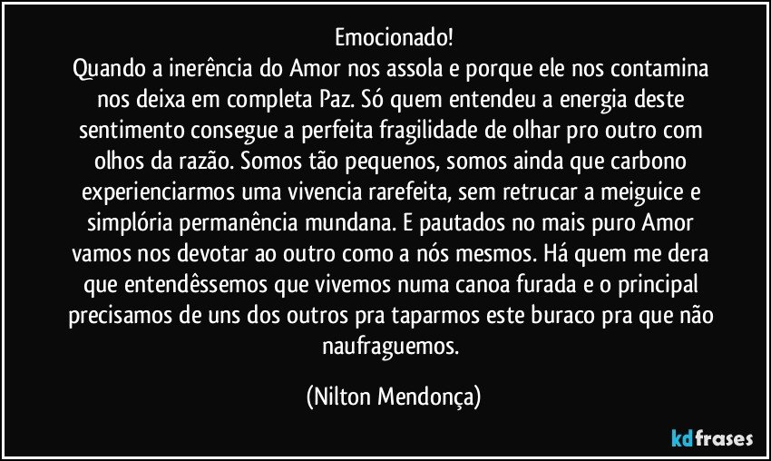 Emocionado!
Quando a inerência do Amor nos assola e porque ele nos contamina nos deixa em completa Paz. Só quem entendeu a energia deste sentimento consegue a perfeita fragilidade de olhar pro outro com olhos da razão. Somos tão pequenos, somos ainda que carbono experienciarmos uma vivencia rarefeita, sem retrucar a meiguice e simplória permanência mundana. E pautados no mais puro Amor vamos nos devotar ao outro como a nós mesmos. Há quem me dera que entendêssemos que vivemos numa canoa furada e o principal precisamos de uns dos outros pra taparmos este buraco pra que não naufraguemos. (Nilton Mendonça)