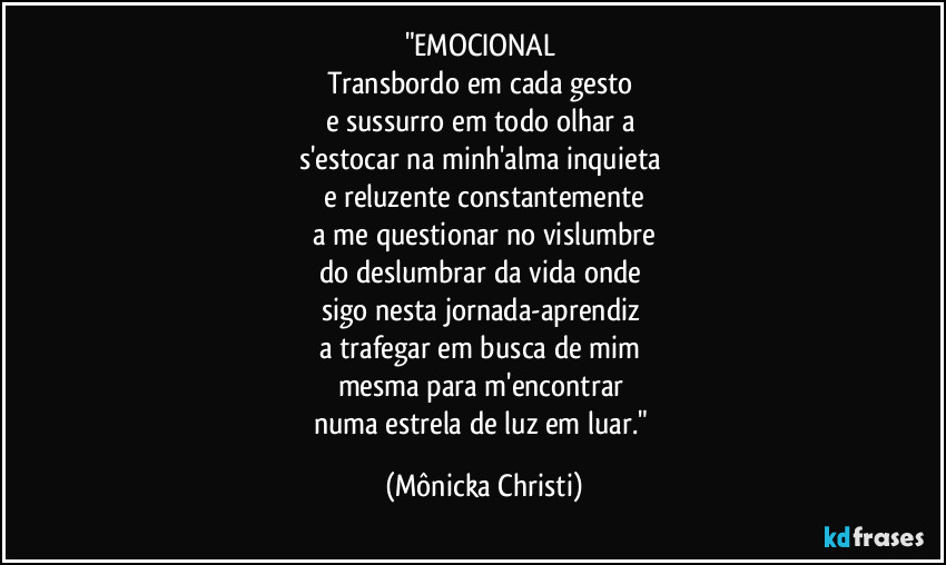 "EMOCIONAL 
Transbordo em cada gesto 
e sussurro em todo olhar a 
s'estocar na minh'alma inquieta 
e reluzente constantemente
 a me questionar no vislumbre 
do deslumbrar da vida onde 
sigo nesta jornada-aprendiz 
a trafegar em busca de mim 
mesma para m'encontrar 
numa estrela de luz em luar." (Mônicka Christi)