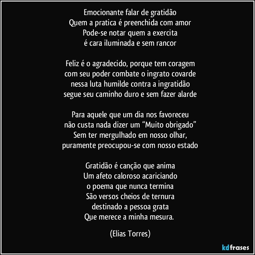 Emocionante falar de gratidão
Quem a pratica é preenchida com amor
Pode-se notar quem a exercita
é cara iluminada e sem rancor
 
Feliz é o agradecido, porque tem coragem
com seu poder combate o ingrato covarde
nessa luta humilde contra a ingratidão
segue seu caminho duro e sem fazer alarde
 
Para aquele que um dia nos favoreceu
não custa nada dizer um “Muito obrigado”
Sem ter mergulhado em nosso olhar,
puramente preocupou-se com nosso estado
 
Gratidão é canção que anima
Um afeto caloroso acariciando
o poema que nunca termina
São versos cheios de ternura
destinado a pessoa grata
Que merece a minha mesura. (Elias Torres)