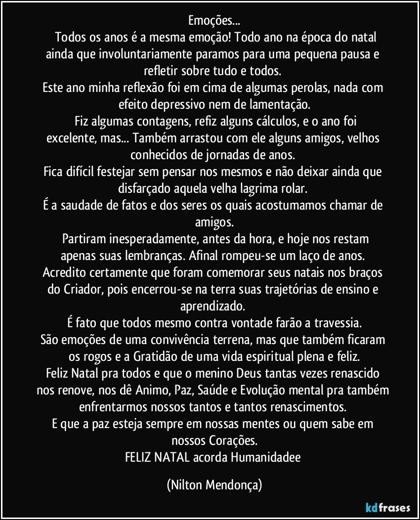 Emoções...
       Todos os anos é a mesma emoção! Todo ano na época do natal ainda que involuntariamente paramos para uma pequena pausa e refletir sobre tudo e todos. 
Este ano minha reflexão foi em cima de algumas perolas, nada com efeito depressivo nem de lamentação.
      Fiz algumas contagens, refiz alguns cálculos, e o ano foi excelente, mas... Também arrastou com ele alguns amigos, velhos conhecidos de jornadas de anos. 
Fica difícil festejar sem pensar nos mesmos e não deixar ainda que disfarçado aquela velha lagrima rolar. 
É a saudade de fatos e dos seres os quais acostumamos chamar de amigos.
      Partiram inesperadamente, antes da hora, e hoje nos restam apenas suas lembranças. Afinal rompeu-se um laço de anos. 
Acredito certamente que foram comemorar seus natais nos braços do Criador, pois encerrou-se na terra suas trajetórias de ensino e aprendizado. 
É fato que todos mesmo contra vontade farão a travessia.
São emoções de uma convivência terrena, mas que também ficaram os rogos e a Gratidão de uma vida espiritual plena e feliz.
Feliz Natal pra todos e que o menino Deus tantas vezes renascido nos renove, nos dê Animo, Paz, Saúde e Evolução mental pra também enfrentarmos nossos tantos e tantos renascimentos. 
E que a paz esteja sempre em nossas mentes ou quem sabe em nossos Corações.
FELIZ NATAL acorda Humanidadee (Nilton Mendonça)