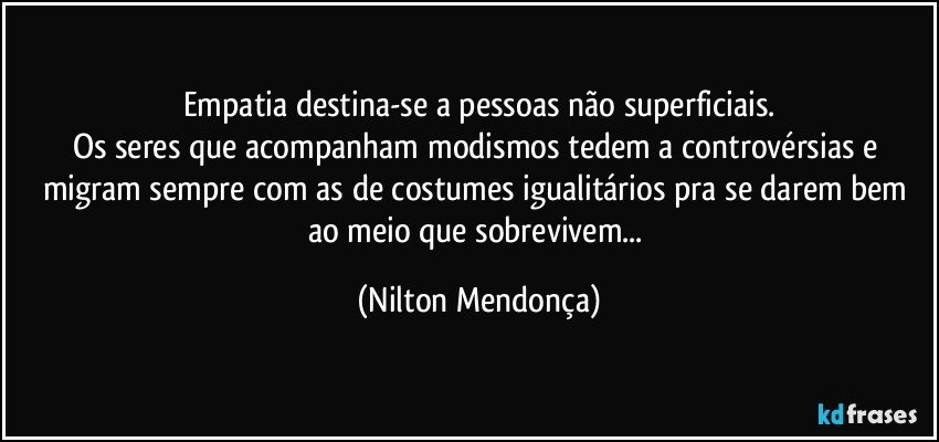 Empatia destina-se a pessoas não superficiais.
Os seres que acompanham modismos tedem a controvérsias e migram sempre com as de costumes igualitários pra se darem bem ao meio que sobrevivem... (Nilton Mendonça)