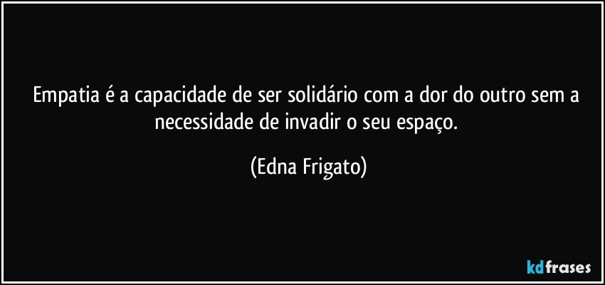 Empatia é a capacidade de ser solidário com a dor do outro sem a necessidade de invadir o seu espaço. (Edna Frigato)