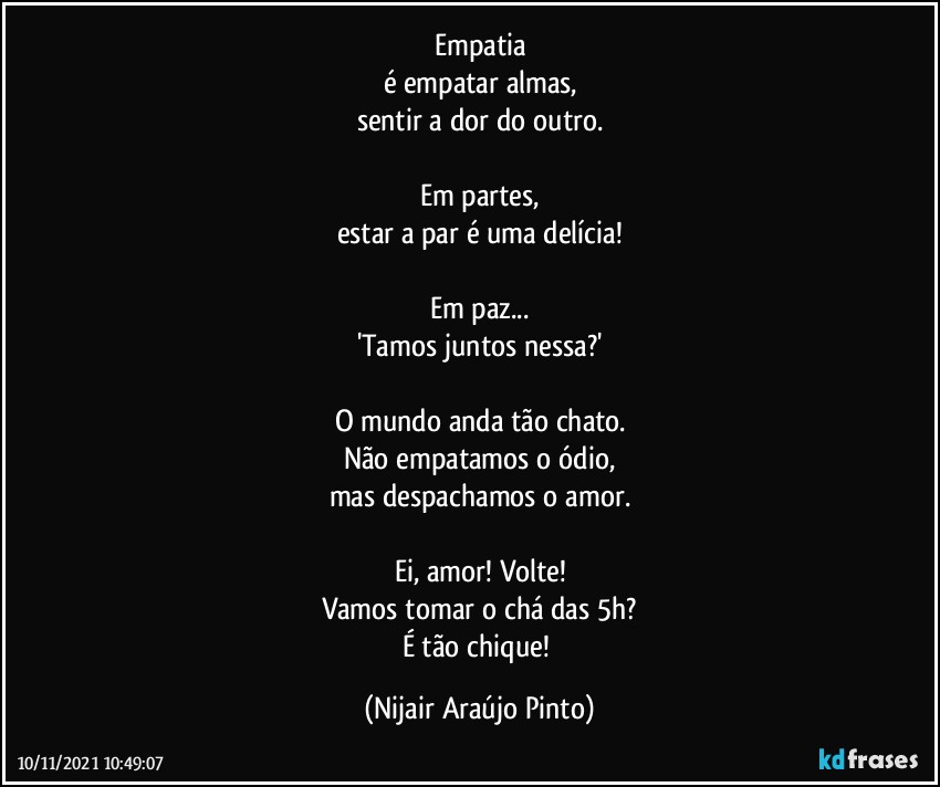 Empatia
é empatar almas,
sentir a dor do outro.

Em partes,
estar a par é uma delícia!

Em paz...
'Tamos juntos nessa?'

O mundo anda tão chato.
Não empatamos o ódio,
mas despachamos o amor.

Ei, amor! Volte!
Vamos tomar o chá das 5h?
É tão chique! (Nijair Araújo Pinto)