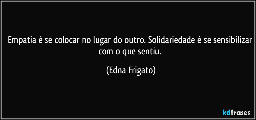 Empatia é se colocar no lugar do outro. Solidariedade é se sensibilizar com o que sentiu. (Edna Frigato)