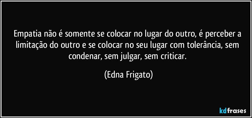 Empatia não é somente se colocar no lugar do outro, é perceber a limitação do outro e se colocar no seu lugar com tolerância, sem condenar, sem julgar, sem criticar. (Edna Frigato)