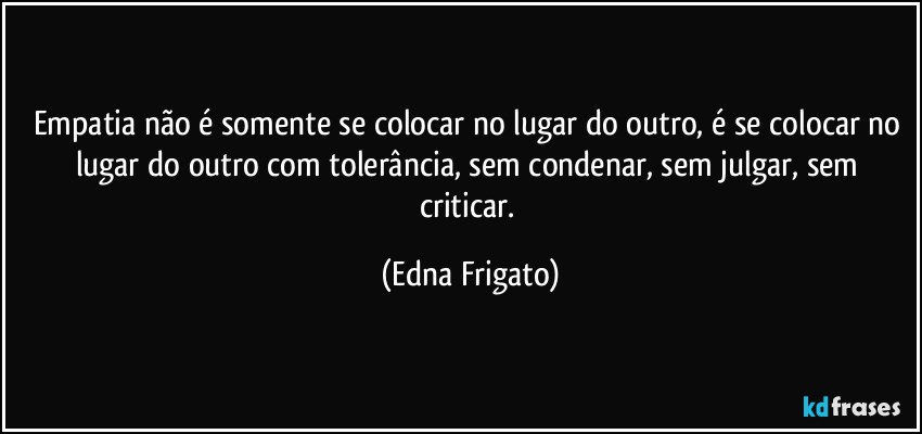 Empatia não é somente se colocar no lugar do outro, é se colocar no lugar do outro com tolerância, sem condenar, sem julgar, sem criticar. (Edna Frigato)