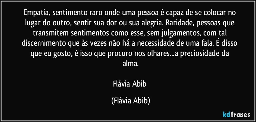 Empatia, sentimento raro onde uma pessoa é capaz de se colocar no lugar do outro, sentir sua dor ou sua alegria. Raridade, pessoas que transmitem sentimentos como esse, sem julgamentos, com tal discernimento que às vezes não há a necessidade de uma fala. É disso que eu gosto, é isso que procuro nos olhares...a preciosidade da alma.

Flávia Abib (Flávia Abib)