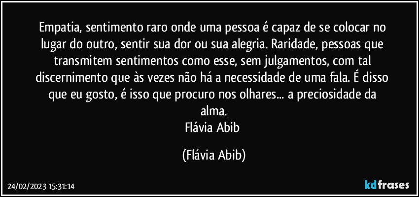 Empatia, sentimento raro onde uma pessoa é capaz de se colocar no lugar do outro, sentir sua dor ou sua alegria. Raridade, pessoas que transmitem sentimentos como esse, sem julgamentos, com tal discernimento que às vezes não há a necessidade de uma fala. É disso que eu gosto, é isso que procuro nos olhares... a preciosidade da alma.
Flávia Abib (Flávia Abib)