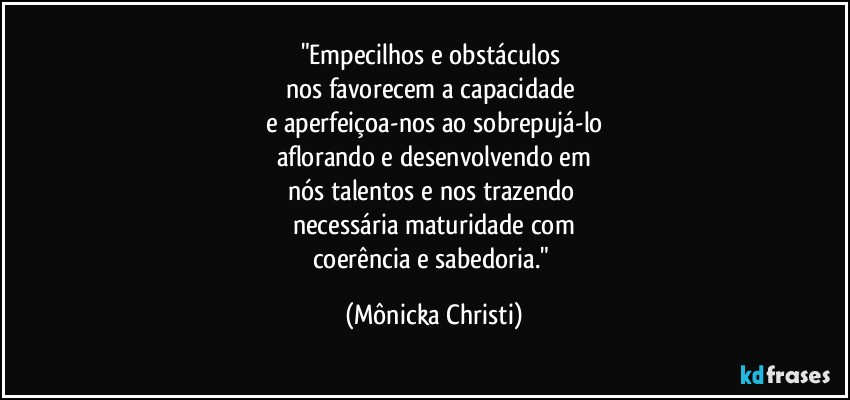 "Empecilhos e obstáculos 
nos favorecem a capacidade 
e aperfeiçoa-nos ao sobrepujá-lo
aflorando e desenvolvendo em
nós talentos e nos trazendo 
necessária maturidade com
coerência e sabedoria." (Mônicka Christi)