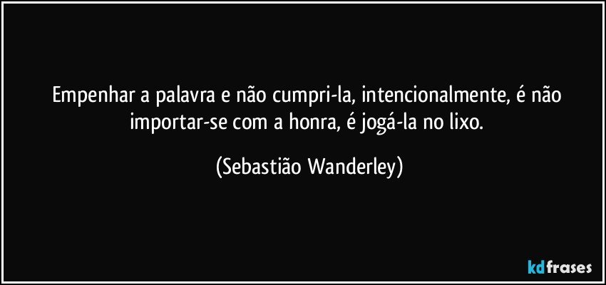 Empenhar a palavra e não cumpri-la, intencionalmente, é não importar-se com a honra, é jogá-la no lixo. (Sebastião Wanderley)